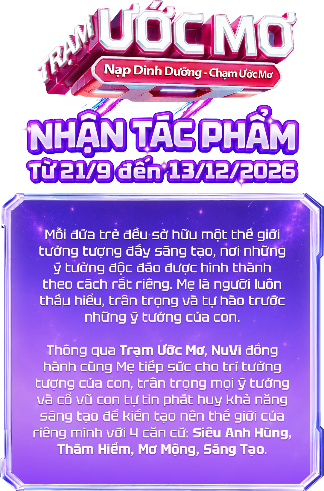 Trạm Ước Mơ — Nạp Dinh Dưỡng, Chạm Ước Mơ. Nhận tác phẩm từ 21/9 đến 13/12/2026. Mỗi đứa trẻ đều sở hữu một thế giới tưởng tượng đầy sáng tạo, nơi những ý tưởng độc đáo được hình thành theo cách rất riêng. Mẹ là người luôn thấu hiểu, trân trọng và tự hào trước những ý tưởng của con. Thông qua Trạm Ước Mơ, NuVi đồng hành cùng Mẹ tiếp sức cho trí tưởng tượng của con, trân trọng mọi ý tưởng và cổ vũ con tự tin phát huy khả năng sáng tạo để kiến tạo nên thế giới của riêng mình với 4 căn cứ: Siêu Anh Hùng, Thám Hiểm, Mơ Mộng, Sáng Tạo.